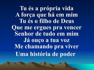 Tu és a própria vida A força que há em mim Tu és o filho de Deus Que me ergues pra vencer Senhor de tudo em mim Já ouço a tua voz Me chamando pra viver Uma história de poder   