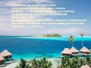 A proposta de inserirmos a letra  nesta apresentação, com outra música  de fundo, se dá apenas para que nos fixemos  no poema e na mensagem que pretende  passar seu autor. As imagens são de Bora-Bora e Tsunami, infelizmente não mais disponíveis aos nossos olhos por um triste  fenômeno da natureza. 