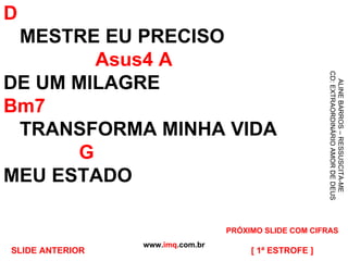 D   MESTRE EU PRECISO   Asus4 A DE UM MILAGRE Bm7   TRANSFORMA MINHA VIDA   G MEU ESTADO  www. imq .com.br ALINE BARROS – RESSUSCITA-ME CD: EXTRAORDINÁRIO AMOR DE DEUS [ 1ª ESTROFE ] PRÓXIMO SLIDE COM CIFRAS SLIDE ANTERIOR 