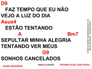 D9   FAZ TEMPO QUE EU NÃO VEJO A LUZ DO DIA Asus4   ESTÃO TENTANDO    A   Bm7 SEPULTAR MINHA ALEGRIA TENTANDO VER MEUS   G9 SONHOS CANCELADOS  www. imq .com.br ALINE BARROS – RESSUSCITA-ME CD: EXTRAORDINÁRIO AMOR DE DEUS PRÓXIMO SLIDE COM CIFRAS SLIDE ANTERIOR 