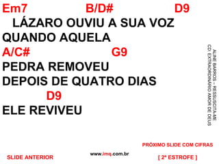 Em7  B/D#  D9   LÁZARO OUVIU A SUA VOZ QUANDO AQUELA  A/C#  G9 PEDRA REMOVEU DEPOIS DE QUATRO DIAS    D9 ELE REVIVEU www. imq .com.br ALINE BARROS – RESSUSCITA-ME CD: EXTRAORDINÁRIO AMOR DE DEUS [ 2ª ESTROFE ] PRÓXIMO SLIDE COM CIFRAS SLIDE ANTERIOR 