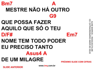 Bm7  A   MESTRE NÃO HÁ OUTRO   G9 QUE POSSA FAZER AQUILO QUE SÓ O TEU D/F#  Em7 NOME TEM TODO PODER EU PRECISO TANTO   Asus4 A DE UM MILAGRE www. imq .com.br ALINE BARROS – RESSUSCITA-ME CD: EXTRAORDINÁRIO AMOR DE DEUS PRÓXIMO SLIDE COM CIFRAS SLIDE ANTERIOR 