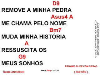 D9 REMOVE A MINHA PEDRA   Asus4 A ME CHAMA PELO NOME   Bm7 MUDA MINHA HISTÓRIA   A RESSUSCITA OS    G9 MEUS SONHOS www. imq .com.br ALINE BARROS – RESSUSCITA-ME CD: EXTRAORDINÁRIO AMOR DE DEUS [ REFRÃO ] PRÓXIMO SLIDE COM CIFRAS SLIDE ANTERIOR 