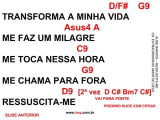 D/F#  G9 TRANSFORMA A MINHA VIDA   Asus4 A ME FAZ UM MILAGRE   C9 ME TOCA NESSA HORA   G9 ME CHAMA PARA FORA   D9  [2ª vez  D C# Bm7 C#] RESSUSCITA-ME www. imq .com.br ALINE BARROS – RESSUSCITA-ME CD: EXTRAORDINÁRIO AMOR DE DEUS VAI PARA PONTE PRÓXIMO SLIDE COM CIFRAS SLIDE ANTERIOR 