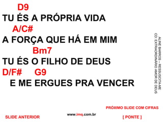 D9 TU ÉS A PRÓPRIA VIDA   A/C# A FORÇA QUE HÁ EM MIM   Bm7 TU ÉS O FILHO DE DEUS D/F#   G9   E ME ERGUES PRA VENCER www. imq .com.br [ PONTE ] ALINE BARROS – RESSUSCITA-ME CD: EXTRAORDINÁRIO AMOR DE DEUS PRÓXIMO SLIDE COM CIFRAS SLIDE ANTERIOR 