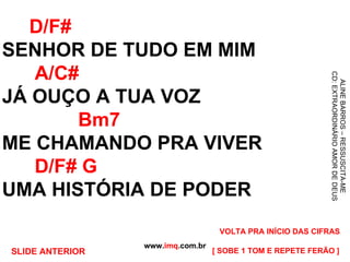 D/F# SENHOR DE TUDO EM MIM   A/C# JÁ OUÇO A TUA VOZ   Bm7 ME CHAMANDO PRA VIVER   D/F# G UMA HISTÓRIA DE PODER www. imq .com.br ALINE BARROS – RESSUSCITA-ME CD: EXTRAORDINÁRIO AMOR DE DEUS [ SOBE 1 TOM E REPETE FERÃO ] VOLTA PRA INÍCIO DAS CIFRAS SLIDE ANTERIOR 