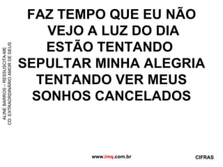 FAZ TEMPO QUE EU NÃO  VEJO A LUZ DO DIA ESTÃO TENTANDO  SEPULTAR MINHA ALEGRIA TENTANDO VER MEUS  SONHOS CANCELADOS  www. imq .com.br ALINE BARROS – RESSUSCITA-ME CD: EXTRAORDINÁRIO AMOR DE DEUS CIFRAS 