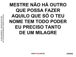 MESTRE NÃO HÁ OUTRO QUE POSSA FAZER AQUILO QUE SÓ O TEU NOME TEM TODO PODER EU PRECISO TANTO DE UM MILAGRE www. imq .com.br ALINE BARROS – RESSUSCITA-ME CD: EXTRAORDINÁRIO AMOR DE DEUS CIFRAS 
