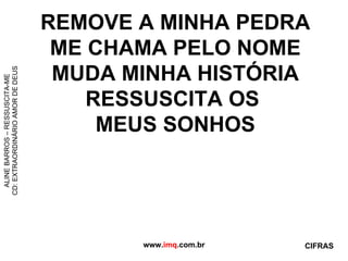REMOVE A MINHA PEDRA ME CHAMA PELO NOME MUDA MINHA HISTÓRIA RESSUSCITA OS  MEUS SONHOS www. imq .com.br ALINE BARROS – RESSUSCITA-ME CD: EXTRAORDINÁRIO AMOR DE DEUS CIFRAS 