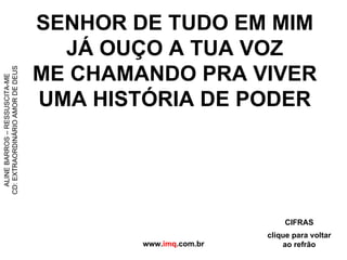 SENHOR DE TUDO EM MIM JÁ OUÇO A TUA VOZ ME CHAMANDO PRA VIVER UMA HISTÓRIA DE PODER www. imq .com.br ALINE BARROS – RESSUSCITA-ME CD: EXTRAORDINÁRIO AMOR DE DEUS clique para voltar ao refrão CIFRAS 