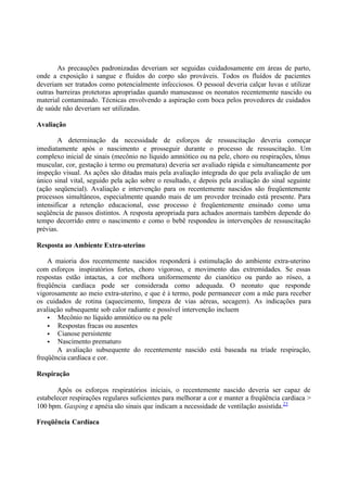 As precauções padronizadas deveriam ser seguidas cuidadosamente em áreas de parto,
onde a exposição à sangue e fluídos do corpo são prováveis. Todos os fluídos de pacientes
deveriam ser tratados como potencialmente infecciosos. O pessoal deveria calçar luvas e utilizar
outras barreiras protetoras apropriadas quando manuseasse os neonatos recentemente nascido ou
material contaminado. Técnicas envolvendo a aspiração com boca pelos provedores de cuidados
de saúde não deveriam ser utilizadas.
Avaliação
A determinação da necessidade de esforços de ressuscitação deveria começar
imediatamente após o nascimento e prosseguir durante o processo de ressuscitação. Um
complexo inicial de sinais (mecônio no líquido amniótico ou na pele, choro ou respirações, tônus
muscular, cor, gestação à termo ou prematura) deveria ser avaliado rápida e simultaneamente por
inspeção visual. As ações são ditadas mais pela avaliação integrada do que pela avaliação de um
único sinal vital, seguido pela ação sobre o resultado, e depois pela avaliação do sinal seguinte
(ação seqüencial). Avaliação e intervenção para os recentemente nascidos são freqüentemente
processos simultâneos, especialmente quando mais de um provedor treinado está presente. Para
intensificar a retenção educacional, esse processo é freqüentemente ensinado como uma
seqüência de passos distintos. A resposta apropriada para achados anormais também depende do
tempo decorrido entre o nascimento e como o bebê respondeu às intervenções de ressuscitação
prévias.
Resposta ao Ambiente Extra-uterino
A maioria dos recentemente nascidos responderá à estimulação do ambiente extra-uterino
com esforços inspiratórios fortes, choro vigoroso, e movimento das extremidades. Se essas
respostas estão intactas, a cor melhora uniformemente do cianótico ou pardo ao róseo, a
freqüência cardíaca pode ser considerada como adequada. O neonato que responde
vigorosamente ao meio extra-uterino, e que é à termo, pode permanecer com a mãe para receber
os cuidados de rotina (aquecimento, limpeza de vias aéreas, secagem). As indicações para
avaliação subsequente sob calor radiante e possível intervenção incluem
• Mecônio no líquido amniótico ou na pele
• Respostas fracas ou ausentes
• Cianose persistente
• Nascimento prematuro
A avaliação subsequente do recentemente nascido está baseada na tríade respiração,
freqüência cardíaca e cor.
Respiração
Após os esforços respiratórios iniciais, o recentemente nascido deveria ser capaz de
estabelecer respirações regulares suficientes para melhorar a cor e manter a freqüência cardíaca >
100 bpm. Gasping e apnéia são sinais que indicam a necessidade de ventilação assistida.23
Freqüência Cardíaca
 