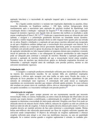 aspiração inta-útero e a necessidade de aspiração traqueal após o nascimento em neonatos
deprimidos.
Se o líquido contém mecônio e o neonato tem respirações deprimidas ou ausentes, tônus
muscular diminuído, ou freqüência cardíaca < 100 bpm, realizar laringoscopia direta
imediatamente após o nascimento para aspiração do mecônio residual da hipofaringe (sob
visualização direta) e intubação / aspiração da traquéia.40 41
Há evidências de que a aspiração
traqueal de neonatos vigorosos com líquido tinto de mecônio não melhora os resultados e pode
causar complicações (Classe I, NE 1).42 43
Ainda que o aquecimento possa ser oferecido por calor
radiante, a secagem e a estimulação geralmente deveriam ser retardadas nesses neonatos.
Completar a toalete traqueal pela aspiração direta no tubo traqueal tanto quanto pela sua retirada
da via aérea. Repetir a intubação e a aspiração até que pouco mecônio adicional seja recuperado
ou até que a freqüência cardíaca indique que a ressuscitação deva prosseguir sem demora. Se a
freqüência cardíaca ou a respiração estiver gravemente deprimida, pode ser necessário instituir
ventilação com pressão positiva apesar da presença de algum mecônio nas vias aéreas. Cateteres
de aspiração introduzidos no tubo traqueal podem ser pequenos demais para completar a remoção
inicial de partículas de mecônio; o uso subsequente de cateteres introduzidos no tubo traqueal
pode ser adequado para continuar a remoção de mecônio. Retardar a aspiração gástrica para
prevenir a aspiração de mecônio deglutido até que a ressuscitação inicial esteja completa.
Neonatos tintos de mecônio que desenvolvem apnéia ou disfunção respiratória deveriam ser
submetidos à aspiração traqueal antes da ventilação com pressão positiva, mesmo se eles
estiverem inicialmente vigorosos.
Estimulação tátil
A secagem e a aspiração produzem estimulação suficiente para iniciar respirações efetivas
na maioria dos recentemente nascidos. Se um neonato falha em estabelecer respirações
espontâneas e efetivas após secagem com uma toalha ou após suave fricção das costas, a
aplicação de leves pancadas na sola dos pés pode iniciar as respirações espontâneas. Evitar
métodos de estimulação mais vigorosos. A estimulação tátil pode iniciar as respirações
espontâneas em recentemente nascidos que estejam sofrendo apnéia primária. Se esses esforços
não resultam em pronto início de ventilação efetiva, deve-se interrompê-los pois o neonato está
em apnéia secundária e a é necessária ventilação com pressão positiva.23
Administração de oxigênio
A hipóxia está quase sempre presente em um recentemente nascido que necessite
ressuscitação. Então, se cianose, bradicardia, ou outros sinais de disfunção são observados em um
neonato que respira durante a estabilização, a administração de oxigênio a 100% está indicada
enquanto se determina a necessidade de intervenção adicional. Oxigênio com fluxo livre pode ser
oferecido através de máscara facial e bolsa inflável, máscara de oxigênio ou mão em concha (ou
funil) ao redor do tubo de oxigênio. A fonte de oxigênio deveria oferecer pelo menos 5 L/min, e o
oxigênio deveria ser mantido próximo da face para minimizar a concentração inalada. Muitas
bolsas auto-infláveis não oferecerão passivamente um fluxo de oxigênio suficiente (quando não
estiverem sendo comprimidas). O objetivo da utilização de oxigênio suplementar é oferecer
oxigênio suficiente para atingir a cor rósea nas membranas mucosas, ou seja em quantidade
adequada. Se a cianose retorna quando o oxigênio suplementar é retirado, os cuidados pós-
 