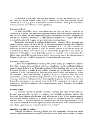 As bolsas de ressuscitação utilizadas para neonatos deveriam ser não maiores que 750
mL; bolsa de volumes maiores tornam difícil a avaliação da oferta dos pequenos volumes
correntes (5 a 8 mL/kg) que os recentemente nascidos necessitam. Bolsas para ressuscitação
neonatal podem ser auto-infláveis ou fluxo-dependentes.
Bolsas auto-infláveis
A bolsa auto-inflável enche independentemente do fluxo de gás por causa da sua
capacidade de expansão. Para permitir um rápida enchimento, a maioria das bolsas desse tipo tem
uma válvula de entrada em uma extremidade que puxa o ar ambiente, misturando o oxigênio que
entra na bolsa a um fluxo determinado. A oferta de altas concentrações de oxigênio (90 a 100%)
com uma bolsa auto-inflável requer um reservatório de oxigênio acoplado.
Para manter uma pressão de insuflação de pelo menos 1 segundo, pode ser necessária uma
bolsa com volume mínimo de 450 a 500 mL. Se o equipamento contém uma válvula de liberação
de pressão, deveria liberar uma pressão de aproximadamente 30 a 35 cm H2O e deveria ter um
dispositivo de oclusão para permitir a oferta de pressões maiores se for preciso atingir boa
expansão torácica. Bolsas auto-infláveis que não são limitadas por pressão ou que tenham um
dispositivo de liberação da válvula de pressão deveriam ser equipadas com um manômetro. Não
utilizar bolsas auto-infláveis para ofertar oxigênio passivamente através de máscara porque o
fluxo de oxigênio não é confiável, a menos que a bolsa esteja sendo comprimida.
Bolsas fluxo-dependentes
A bolsa fluxo-dependente (de anestesia) infla apenas quando gás comprimido é injetado
dentro dela e a saída para o paciente está pelo menos parcialmente ocluída. A utilização adequada
requer um ajuste do fluxo de gás de entrada, um ajuste no fluxo de gás de saída através da válvula
de controle de fluxo, e a criação de uma vedação hermética entre a máscara e a face. Devido à
capacidade da bolsa fluxo-dependente liberar pressões muito elevadas, um manômetro deveria
ser conectado à bolsa para monitorar as pressões de pico e expiratória final. Um maior
treinamento é requerido para utilizar adequadamente as bolsas fluxo-dependentes em relação às
bolsas auto-infláveis,49
ainda que as bolsas fluxo-dependentes possam oferecer uma maior faixa
de pressões inspiratórias e um controle mais confiável de concentração de oxigênio. Altas
concentrações de oxigênio podem ser oferecidas passivamente através da máscara de uma bolsa
fluxo-dependente.
Máscaras faciais
As máscaras deveriam ter tamanho adequado e suficiente para ocluir em torno da boca e
do nariz, mas sem cobrir os olhos ou o queixo. Uma variedade de tamanhos deveria estar
disponível. Uma máscara redonda pode ocluir efetivamente a face de um neonato pequeno;
máscaras com formatos anatômicos se adaptam melhor ao contorno de uma face grande de
neonato à termo. As máscaras deveriam ser desenhadas para ter baixo espaço morto (< 5 mL).
Uma máscara com borda acolchoada é preferível a uma sem essa borda para o estabelecimento de
uma oclusão segura e que não exerça pressão excessiva na face.50
Ventilação com máscara laríngea
Máscaras que ocluem a entrada da laringe têm sido consideradas efetivas para ventilar
neonatos à termo recentemente nascidos.51
No entanto, existem dados limitados sobre a utilização
 