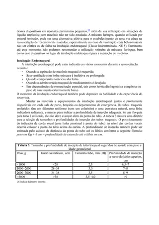 desses dispositivos em neonatos prematuros pequenos,52
além da sua utilização em situações de
líquido amniótico com mecônio não ter sido estudada. A máscara laríngea, quando utilizada por
pessoal treinado, pode ser uma alternativa efetiva para o estabelecimento de uma via aérea na
ressuscitação de recentemente nascidos, especialmente no caso da ventilação com bolsa-máscara
não ser efetiva ou de falha na intubação endotraqueal (Classe Indeterminada, NE 5). Entretanto,
até esse momento, não podemos recomendar a utilização rotineira de máscara laríngea, bem
como esse dispositivo no lugar da intubação endotraqueal para a aspiração de mecônio.
Intubação Endotraqueal
A intubação endotraqueal pode estar indicada em vários momentos durante a ressuscitação
neonatal:
• Quando a aspiração de mecônio traqueal é requerida
• Se a ventilação com bolsa-máscara é inefetiva ou prolongada
• Quando compressões torácicas são feitas
• Quando a administração traqueal de medicamentos é desejada
• Em circunstâncias de ressuscitação especial, tais como hérnia diafragmática congênita ou
peso de nascimento extremamente baixo
O momento da intubação endotraqueal também pode depender da habilidade e da experiência do
socorrista.
Manter os materiais e equipamentos da intubação endotraqueal juntos e prontamente
disponíveis em cada sala de parto, berçário ou departamento de emergência. Os tubos traqueais
preferidos têm um diâmetro uniforme (sem um colarinho) e uma curvatura natural, uma linha
indicadora radiopaca, e marcas para indicar a profundidade de inserção adequada. Se um fio-guia
para tubo é utilizado, ele não deve avançar além da ponta do tubo. A tabela 3 mostra uma diretriz
para a seleção de tamanhos e profundidades de inserção dos tubos traqueais. O posicionamento
do indicador de corda vocal (uma linha proximal à ponta do tubo) no nível das cordas vocais
deveria colocar a ponta do tubo acima da carina. A profundidade de inserção também pode ser
estimada pelo cálculo da distância da ponta do tubo até os lábios conforme a seguinte fórmula:
peso em Kg + 6 cm = profundidade de extensão até o lábio em cm.
Tabela 3. Tamanho e profundidade de inserção de tubo traqueal sugeridos de acordo com peso e
idade gestacional
Peso, g Idade Gestational, sem Tamanho tubo, mm (DI) Profundidade de inserção
a partir do lábio superior,
cm
<1000 <28 2,5 6,5–7
1000–2000 28–34 3,0 7–8
2000–3000 34–38 3,5 8–9
>3000 >38 3,5–4,0 >9
DI indica diâmetro interno.
 