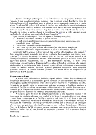 Realizar a intubação endotraqueal por via oral, utilizando um laringoscópio de lâmina reta
(tamanho 0 para neonatos prematuros, tamanho 1 para neonatos à termo). Introduzir a ponta do
laringoscópio dentro da valécula ou sobre a epiglote e elevar suavemente para expor as cordas
vocais. Pressão cricóide pode ser útil. Introduzir o tubo a uma profundidade adequada através das
cordas vocais como mostrado pela linha indicadora de corda vocal e confirmar a sua posição pela
distância marcada até o lábio superior. Registrar e manter essa profundidade de inserção.
Variação na posição na cabeça alterará a profundidade de inserção e pode predispor a uma
extubação não intencional ou a uma intubação endobrônquica.53 54
Após a intubação endotraqueal, confirmar a posição do tubo pelo seguinte:
• Observando movimento simétrico da parede torácica
• Ouvindo sons respiratórios simétricos, especialmente nas axilas, e ausência de sons
respiratórios sobre o estômago
• Confirmando a ausência de distensão gástrica
• Observando a presença de umidade (condensação) no tubo durante a expiração
• Observando melhora na freqüência cardíaca, na cor e na atividade do neonato
Um monitor de CO2 exalado pode ser utilizado para verificar a localização do tubo traqueal.55
Esses dispositivos estão associados com alguns resultados falso-negativos mas poucos falso-
positivos.56
A monitorização do CO2 exalado pode ser útil na confirmação secundária da
intubação traqueal dos recentemente nascidos, particularmente quando a avaliação clínica está
equivocada (Classe Indeterminada, NE 5). Em recentemente nascidos, os dados sobre
sensibilidade e especificidade de detectores de CO2 exalado refletindo a posição do tubo traqueal
são limitados. A extrapolação de dados de outros grupos etários é problemática pelas condições
comuns ao período neonatal, incluindo expansão pulmonar inadequada, fluxo sangüíneo
pulmonar diminuído, e volumes correntes pequenos, que podem influir na interpretação da
concentração do CO2 exalado.
Compressões torácicas
A asfixia causa vasoconstrição periférica, hipoxia tecidual, acidose, baixa contratilidade
miocárdica, bradicardia, e eventualmente parada cardíaca. O estabelecimento de ventilação e
oxigenação adequadas restaurarão os sinais vitais na grande maioria dos recentemente nascidos.
Na decisão de quando iniciar as compressões torácicas, considerar a freqüência cardíaca, a
mudança da freqüência cardíaca, e o tempo decorrido após o início das medidas de ressuscitação.
Uma vez que as compressões torácicas podem diminuir a efetividade da ventilação, não iniciá-las
até que a insuflação pulmonar e a ventilação estejam bem estabelecidas.
A indicação geral de início das compressões torácicas é uma freqüência cardíaca < 60
bpm, apesar da ventilação adequada com oxigênio a 100% por 30 segundos. Embora seja prática
comum fazer compressões se a freqüência cardíaca está entre 60 e 80 bpm e não está
aumentando, a ventilação deveria ser a prioridade na ressuscitação de recentemente nascidos. A
realização de compressões torácicas possivelmente compete com a realização de ventilação
efetiva. Uma vez que dados não científicos sugerem uma resolução baseada em evidência, o
Grupo de Trabalho da ILCOR recomenda que as compressões torácicas sejam iniciadas para uma
freqüência cardíaca de < 60 bpm, baseada em argumento construído (fácil de ensinar e de reter
habilidade).
Técnica da compressão
 
