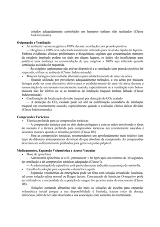 estudos adequadamente controlados em humanos tenham sido realizados (Classe
Indeterminada).
Oxigenação e Ventilação
• Ar ambiente versus oxigênio a 100% durante ventilação com pressão positiva
— Oxigênio a 100% tem sido tradicionalmente utilizado para reversão rápida da hipoxia.
Embora evidências clínicas preliminares e bioquímicas sugiram que concentrações menores
de oxigênio inspirado podem ser úteis em alguns lugares, os dados são insuficientes para
justificar uma mudança na recomendação de que oxigênio a 100% seja utilizado quando
ventilação assistida for requerida.
— Se oxigênio suplementar não estiver disponível e a ventilação com pressão positiva for
requerida, utilizar ar ambiente (Classe Indeterminada).
• Máscara laríngea como método alternativo para estabelecimento de uma via aérea
— Quando utilizada por provedores adequadamente treinados, a via aérea por máscara
laríngea pode ser uma alternativa efetiva para o estabelecimento de uma via aérea durante a
ressuscitação de um neonato recentemente nascido, especialmente se a ventilação com bolsa-
máscara não for efetiva ou se as tentativas de intubação traqueal tenham falhado (Classe
Indeterminada).
• Confirmação da localização do tubo traqueal por detecção do CO2 exalado
— A detecção do CO2 exalado pode ser útil na confirmação secundária de intubação
traqueal em recentemente nascido, especialmente quando a avaliação clínica deixar dúvidas
(Classe Indeterminada).
Compressões Torácicas
• Técnica preferida para as compressões torácicas
— A compressão torácica com os dois dedos polegares e com as mãos envolvendo o tórax
do neonato é a técnica preferida para compressões torácicas em recentemente nascidos e
neonatos maiores quando o tamanho permitir (Classe IIb).
— Para as compressões torácicas, recomendamos um aprofundamento mais relativo (um
terço do diâmetro anteroposterior do tórax) do que absoluto da compressão. As compressões
deveriam ser suficientemente profundas para gerar um pulso palpável.
Medicamentos, Expansão Volumétrica e Acesso Vascular
• Dose de epinefrina
— Administrar epinefrina se a FC permanecer < 60 bpm após um mínimo de 30 segundos
de ventilação e de compressões torácicas adequadas (Classe I).
— A administração de epinefrina está particularmente indicada na presença de assistolia.
• Escolha da solução para expansão volumétrica aguda
— Expansão volumétrica de emergência pode ser feita com solução cristalóide isotônica,
tal como solução salina normal ou Ringer lactato. Concentrado de hemácias O-negativo pode
ser utilizado se a necessidade de reposição de sangue for prevista antes do nascimento (Classe
IIb).
— Soluções contendo albumina não são mais as soluções de escolha para expansão
volumétrica inicial porque a sua disponibilidade é limitada, trazem risco de doença
infecciosa, além de ter sido observada a sua associação com aumento da mortalidade.
 