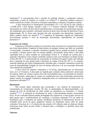 importante.67
A vasoconstrição eleva a pressão de perfusão durante a compressão torácica,
aumentando a oferta de oxigênio ao coração e ao cérebro.68
A epinefrina também aumenta o
estado contrátil do coração, estimula as contrações espontâneas, e aumenta a freqüência cardíaca.
A dose intravenosa ou endotraqueal recomendada é 0,1 a 0,3 mL/kg de uma solução a
1:10.000 (0,01 a 0,03 mg/kg), repetida a cada 3 a 5 minutos conforme indicado. Os dados
relacionados aos efeitos de dose alta de epinefrina para a ressuscitação de recentemente nascidos
são inadequados para sustentar a utilização rotineira de doses mais elevadas de epinefrina (Classe
Indeterminada, NE 4). Doses mais elevadas têm sido associadas com hipertensão exagerada e
débito cardíaco menor em animais.69 70
A seqüência de hipotensão seguida por hipertensão
possivelmente aumenta o risco de hemorragia intracraniana, especialmente em neonatos
prematuros.71
Expansores de Volume
Expansores volumétricos podem ser necessários para ressuscitar um recentemente nascido
que esteja hipovolêmico. Suspeitar de hipovolemia em qualquer neonato que falha em responder
à ressuscitação. Considerar a expansão volumétrica quando houver suspeita de perda de sangue
ou quando o neonato parece estar em choque (palidez, má perfusão, pulso fraco) e não tenha
respondido bem às outras medidas de ressuscitação (Classe I). A solução de escolha para a
expansão volumétrica é uma solução cristalóide isotônica como soro fisiológico ou Ringer lactato
(Classe IIb, NE 7). A administração de concentrado de hemácias O-negativo pode estar indicada
para a reposição de uma grande perda volumétrica de sangue (Classe IIb, NE 7). As soluções
contendo albumina são menos freqüentemente utilizadas para a expansão volumétrica inicial por
causa da disponibilidade limitada, do risco de doença infecciosa e da sua associação observada
com aumento de mortalidade.72
A dose inicial de expansor volumétrico é 10 mL/kg, administrada por via intravenosa
lenta, em 5 a 10 minutos. A dose pode ser repetida após avaliação clínica adicional e observação
de resposta. Bolos de volumes maiores têm sido recomendados para a ressuscitação de neonatos
maiores. Entretanto, sobrecarga de volume ou complicações tais como hemorragia intracraniana
podem resultar de expansão volumétrica inadequada tanto em recentemente nascidos como em
prematuros asfixiados.73 74
Bicarbonato
Não existem dados suficientes para recomendar o uso rotineiro de bicarbonato na
ressuscitação do recentemente nascido. De fato, as propriedades de hiperosmolaridade e de
geração de CO2 do bicarbonato de sódio podem ser prejudiciais ao miocárdio e à função
cerebral.75 76 77
A utilização de bicarbonato de sódio é desaconselhada durante ressuscitação
breve. Se ele é utilizado durante paradas prolongadas não responsivas a outra terapia, deveria ser
dado apenas após o estabelecimento de ventilação e circulação adequadas.78
O uso tardio de
bicarbonato para o tratamento de acidose metabólica persistente ou hipercalemia deveria ser
orientado pelos níveis de gases sangüíneos arteriais ou bioquímica sérica, além de outras
avaliações. Uma dose de 1 a 2 mEq/kg de uma solução a 0,5 mEq/mL pode ser dada por infusão
intravenosa lenta (além de pelo menos 2 minutos) após a ventilação e a perfusão terem sido
estabelecidas.
Naloxone
 