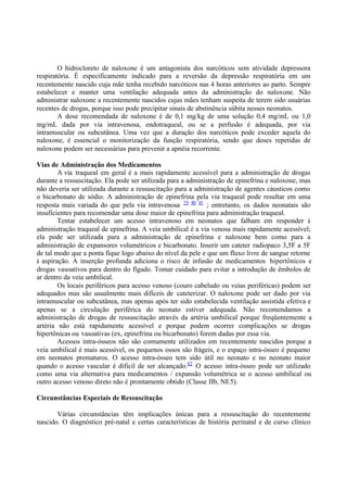 O hidrocloreto de naloxone é um antagonista dos narcóticos sem atividade depressora
respiratória. É especificamente indicado para a reversão da depressão respiratória em um
recentemente nascido cuja mãe tenha recebido narcóticos nas 4 horas anteriores ao parto. Sempre
estabelecer e manter uma ventilação adequada antes da administração do naloxone. Não
administrar naloxone a recentemente nascidos cujas mães tenham suspeita de terem sido usuárias
recentes de drogas, porque isso pode precipitar sinais de abstinência súbita nesses neonatos.
A dose recomendada de naloxone é de 0,1 mg/kg de uma solução 0,4 mg/mL ou 1,0
mg/mL dada por via intravenosa, endotraqueal, ou se a perfusão é adequada, por via
intramuscular ou subcutânea. Uma vez que a duração dos narcóticos pode exceder aquela do
naloxone, é essencial o monitorização da função respiratória, sendo que doses repetidas de
naloxone podem ser necessárias para prevenir a apnéia recorrente.
Vias de Administração dos Medicamentos
A via traqueal em geral é a mais rapidamente acessível para a administração de drogas
durante a ressuscitação. Ela pode ser utilizada para a administração de epinefrina e naloxone, mas
não deveria ser utilizada durante a ressuscitação para a administração de agentes cáusticos como
o bicarbonato de sódio. A administração de epinefrina pela via traqueal pode resultar em uma
resposta mais variada do que pela via intravenosa 79 80 81
; entretanto, os dados neonatais são
insuficientes para recomendar uma dose maior de epinefrina para administração traqueal.
Tentar estabelecer um acesso intravenoso em neonatos que falham em responder à
administração traqueal de epinefrina. A veia umbilical é a via venosa mais rapidamente acessível;
ela pode ser utilizada para a administração de epinefrina e naloxone bem como para a
administração de expansores volumétricos e bicarbonato. Inserir um cateter radiopaco 3,5F a 5F
de tal modo que a ponta fique logo abaixo do nível da pele e que um fluxo livre de sangue retorne
à aspiração. A inserção profunda adiciona o risco de infusão de medicamentos hipertônicos e
drogas vasoativos para dentro do fígado. Tomar cuidado para evitar a introdução de êmbolos de
ar dentro da veia umbilical.
Os locais periféricos para acesso venoso (couro cabeludo ou veias periféricas) podem ser
adequados mas são usualmente mais difíceis de cateterizar. O naloxone pode ser dado por via
intramuscular ou subcutânea, mas apenas após ter sido estabelecida ventilação assistida efetiva e
apenas se a circulação periférica do neonato estiver adequada. Não recomendamos a
administração de drogas de ressuscitação através da artéria umbilical porque freqüentemente a
artéria não está rapidamente acessível e porque podem ocorrer complicações se drogas
hipertônicas ou vasoativas (ex, epinefrina ou bicarbonato) forem dadas por essa via.
Acessos intra-ósseos não são comumente utilizados em recentemente nascidos porque a
veia umbilical é mais acessível, os pequenos ossos são frágeis, e o espaço intra-ósseo é pequeno
em neonatos prematuros. O acesso intra-ósseo tem sido útil no neonato e no neonato maior
quando o acesso vascular é difícil de ser alcançado.82
O acesso intra-ósseo pode ser utilizado
como uma via alternativa para medicamentos / expansão volumétrica se o acesso umbilical ou
outro acesso venoso direto não é prontamente obtido (Classe IIb, NE5).
Circunstâncias Especiais de Ressuscitação
Várias circunstâncias têm implicações únicas para a ressuscitação do recentemente
nascido. O diagnóstico pré-natal e certas características de história perinatal e de curso clínico
 