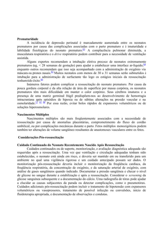 Prematuridade
A incidência de depressão perinatal é marcadamente aumentada entre os neonatos
prematuros por causa das complicações associadas com o parto prematuro e à imaturidade e
labilidade fisiológicas do neonato prematuro.83
A complacência pulmonar diminuída, a
musculatura respiratória e o drive respiratório podem contribuir para a necessidade de ventilação
assistida.
Alguns expertos recomendam a intubação eletiva precoce de neonatos extremamente
prematuros (eg, < 28 semanas de gestação) para ajudar a estabelecer uma interface ar-líquido,84
enquanto outros recomendam que isso seja acompanhado com a administração de oxigênio via
máscara ou prones nasais.85
Muitos neonatos com menos de 30 a 31 semanas serão submetidos à
intubação para a administração de surfactante tão logo os estágios iniciais da ressuscitação
tenhamtido êxito.86
Inúmeros fatores podem complicar a ressuscitação do neonato prematuro. Por causa da
pouca gordura corporal e da alta relação de área de superfície por massa corpórea, os neonatos
prematuros têm mais dificuldade em manter o calor corpóreo. Seus cérebros imaturos e a
presença de uma matriz germinal frágil predispõem-nos ao desenvolvimento de hemorragia
intracraniana após episódios de hipoxia ou de súbitas alterações na pressão vascular e na
osmolaridade.77 87 88
Por essa razão, evitar bolos rápidos de expansores volumétricos ou de
soluções hiperosmolares.
Nascimentos Múltiplos
Nascimentos múltiplos são mais freqüentemente associados com a necessidade de
ressuscitação por causa de anomalias placentárias, comprometimento do fluxo do cordão
umbilical, ou por complicações mecânicas durante o parto. Fetos múltiplos monozigóticos podem
também ter alterações de volume sangüíneo resultantes de anastomoses vasculares entre os fetos.
Considerações Pós-ressuscitação
Cuidado Continuado do Neonato Recentemente Nascido Após Ressuscitação
Cuidados continuados ou de suporte, monitorização, e avaliação diagnóstica adequada são
requeridas após a ressuscitação. Uma vez que ventilação e circulação adequadas tenham sido
estabelecidas, o neonato está ainda em risco, e deveria ser mantido em ou transferido para um
ambiente no qual uma vigilância rigorosa e um cuidado antecipado possam ser dados. O
monitorização pós-ressuscitação deveria incluir o monitorização da freqüência cardíaca, da
freqüência respiratória, da concentração de oxigênio, e da saturação arterial de oxigênio, com
análise de gases sangüíneos quando indicado. Documentar a pressão sangüínea e checar o nível
de glicose no sangue durante a estabilização e após a ressuscitação. Considerar o screening da
glicose sanguínea subsequente e a documentação do cálcio. Uma radiografia de tórax pode ajudar
a elucidar as causas subjacentes da parada ou detectar complicações, como o pneumotórax.
Cuidados adicionais pós-ressuscitação podem incluir o tratamento de hipotensão com expansores
volumétricos ou vasopressores, tratamento de possível infecção ou convulsões, início de
fluidoterapia apropriada, e documentação de observações e condutas.
 