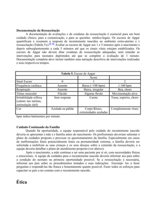 Documentação da Ressuscitação
A documentação de avaliações e de condutas da ressuscitação é essencial para um bom
cuidado clínico, para a comunicação, e para as questões médico-legais. Os escores de Apgar
quantificam e resumem a resposta de recentemente nascidos ao ambiente extra-uterino e à
ressuscitação (Tabela 5 ).89 90
Avaliar os escores de Apgar aos 1 e 5 minutos após o nascimento e
depois subseqüentemente a cada 5 minutos até que os sinais vitais estejam estabilizados. Os
escores de Apgar não devem ditar condutas de ressuscitação adequadas, nem retardar as
intervenções para neonatos deprimidos até que se complete a avaliação de 1 minuto.
Documentação completa deve incluir também uma narração descritiva de intervenções realizadas
e seus respectivos tempos.
Tabela 5. Escore de Apgar
Score
Sinal Escore 0 1 2
Frequência cardíaca Ausente Baixa (<100 bpm) 100 bpm
Respiração Ausente Baixa, irregular Boa, choro
Tônus muscular Flácido Alguma flexão Movimentação ativa
Irritabilidade reflexa
(cateter nas narinas,
estimulação tátil)
Sem resposta Careta Tosse, espirrro, choro
Cor Azulada ou pálida Corpo Róseo,
extremidades azuladas
Completamente róseo
bpm indica batimentos por minuto.
Cuidado Continuado da Família
Quando há oportunidade, a equipe responsável pelo cuidado do recentemente nascido
deveria se apresentar à mãe e à família antes do nascimento. Os profissionais deveriam salientar o
plano de cuidados proposto e provocar os questionamentos da família. Especialmente em casos
de malformações fetais potencialmente letais ou prematuridade extrema, a família deveria ser
solicitada a mobilizar as suas crenças e os seus desejos sobre a extensão da ressuscitação, e a
equipe deveria detalhar o plano de atendimento proposto (ver abaixo).
Após o nascimento, a mãe continua a ser uma paciente por si só, com necessidades físicas
e emocionais. A equipe de cuidados para o recentemente nascido deveria informar aos pais sobre
a condição do neonato na primeira oportunidade possível. Se a ressuscitação é necessária,
informar aos pais sobre os procedimentos tentados e suas indicações. Encorajá- los a fazer
perguntas e respondê-las tão franca e honestamente quanto possível. Fazer todos os esforços para
capacitar os pais a ter contato com o recentemente nascido.
Ética
 