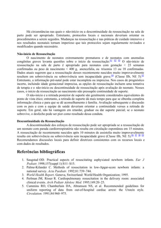 Há circunstâncias nas quais o não-início ou a descontinuidade da ressuscitação na sala de
parto pode ser apropriado. Entretanto, protocolos locais e nacionais deveriam orientar os
procedimentos a serem seguidos. Mudanças na ressuscitação e nas práticas de cuidado intensivo e
nos resultados neonatais tornam imperioso que tais protocolos sejam regularmente revisados e
modificados quando necessário.
Não-início de Ressuscitação
O nascimento de neonatos extremamente prematuros e de neonatos com anomalias
congênitas graves levanta questões sobre o início da ressuscitação.91 92 93
O não-início de
ressuscitação na sala de parto é apropriado para neonatos com gestação < 23 semanas
confirmadas ou peso de nascimento < 400 g, anencefalia, ou trisomia 13 ou 18 confirmadas.
Dados atuais sugerem que a ressuscitação desses recentemente nascidos muito improvavelmente
resultem em sobrevivência ou sobrevivência sem incapacidade grave.94
(Classe IIb, NE 5).95
Entretanto, a informação pré-natal pode estar incompleta ou imprecisa. Nos casos de prognóstico
incerto, incluindo idade gestacional imprecisa, as opções de ressuscitação incluem uma tentativa
de terapia e o não-início ou descontinuidade de ressuscitação após avaliação do neonato. Nesses
casos, o início da ressuscitação ao nascimento não pressupõe continuidade de suporte.
O não-início e a retirada posterior de suporte são geralmente considerados equivalentes do
ponto de vista ético; entretanto, a retirada de suporte dá mais tempo para que se obtenha completa
informação clínica e para que se dê aconselhamento à família. Avaliação subsequente e discussão
com os pais e com a equipe de saúde deveriam orientar a continuidade versus a retirada de
suporte. Em geral, não há vantagem em retardar, graduar ou dar suporte parcial; se o neonato
sobrevive, o desfecho pode ser pior como resultado dessa conduta.
Descontinuidade da Ressuscitação
A descontinuidade dos esforços de ressuscitação pode ser apropriada se a ressuscitação de
um neonato com parada cardiorrespiratória não resulta em circulação espontânea em 15 minutos.
A ressuscitação de recentemente nascidos após 10 minutos de assistolia muito improvavelmente
resulta em sobrevivência ou sobrevivência sem incapacidade grave (Classe IIb, NE 5).96 97 98 99
Recomendamos discussões locais para definir diretrizes consistentes com os recursos locais e
com dados de resultados.
Referências bibliográficas
1. Saugstad OD. Practical aspects of resuscitating asphyxiated newborn infants. Eur J
Pediatr. 1998;157(suppl 1):S11–S15.
2. Palme-Kilander C. Methods of resuscitation in low-Apgar-score newborn infants: a
national survey. Acta Paediatr. 1992;81:739–744.
3. World Health Report. Geneva, Switzerland: World Health Organization; 1995.
4. Perlman JM, Risser R. Cardiopulmonary resuscitation in the delivery room: associated
clinical events. Arch Pediatr Adolesc Med. 1995;149:20–25.
5. Cummins RO, Chamberlain DA, Abramson NS, et al. Recommended guidelines for
uniform reporting of data from out-of-hospital cardiac arrest: the Utstein style.
Circulation. 1991;84:960–975.
 
