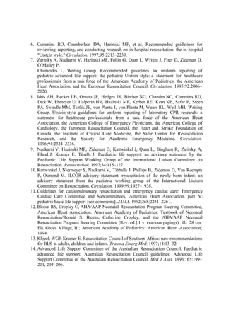 6. Cummins RO, Chamberlain DA, Hazinski MF, et al. Recommended guidelines for
reviewing, reporting, and conducting research on in-hospital resuscitation: the in-hospital
"Utstein style." Circulation. 1997;95:2213–2239.
7. Zaritsky A, Nadkarni V, Hazinski MF, Foltin G, Quan L, Wright J, Fiser D, Zideman D,
O’Malley P,
Chameides L, Writing Group. Recommended guidelines for uniform reporting of
pediatric advanced life support: the pediatric Utstein style: a statement for healthcare
professionals from a task force of the American Academy of Pediatrics, the American
Heart Association, and the European Resuscitation Council. Circulation. 1995;92:2006–
2020.
8. Idris AH, Becker LB, Ornato JP, Hedges JR, Bircher NG, Chandra NC, Cummins RO,
Dick W, Ebmeyer U, Halperin HR, Hazinski MF, Kerber RE, Kern KB, Safar P, Steen
PA, Swindle MM, Tsitlik JE, von Planta I, von Planta M, Wears RL, Weil MH, Writing
Group. Utstein-style guidelines for uniform reporting of laboratory CPR research: a
statement for healthcare professionals from a task force of the American Heart
Association, the American College of Emergency Physicians, the American College of
Cardiology, the European Resuscitation Council, the Heart and Stroke Foundation of
Canada, the Institute of Critical Care Medicine, the Safar Center for Resuscitation
Research, and the Society for Academic Emergency Medicine. Circulation.
1996;94:2324–2336.
9. Nadkarni V, Hazinski MF, Zideman D, Kattwinkel J, Quan L, Bingham R, Zaritsky A,
Bland J, Kramer E, Tiballs J. Paediatric life support: an advisory statement by the
Paediatric Life Support Working Group of the International Liaison Committee on
Resuscitation. Resuscitation. 1997;34:115–127.
10. Kattwinkel J, Niermeyer S, Nadkarni V, Tibballs J, Phillips B, Zideman D, Van Reempts
P, Osmond M. ILCOR advisory statement: resuscitation of the newly born infant: an
advisory statement from the pediatric working group of the International Liaison
Committee on Resuscitation. Circulation. 1999;99:1927–1938.
11. Guidelines for cardiopulmonary resuscitation and emergency cardiac care: Emergency
Cardiac Care Committee and Subcommittees, American Heart Association, part V:
pediatric basic life support [see comments]. JAMA. 1992;268:2251–2261.
12. Bloom RS, Cropley C, AHA/AAP Neonatal Resuscitation Program Steering Committee,
American Heart Association. American Academy of Pediatrics. Textbook of Neonatal
Resuscitation/Ronald S. Bloom, Catherine Cropley, and the AHA/AAP Neonatal
Resuscitation Program Steering Committee [Rev. ed.];1 v. (various pagings): ill.; 28 cm.
Elk Grove Village, IL: American Academy of Pediatrics: American Heart Association;
1994.
13. Kloeck WGJ, Kramer E. Resuscitation Council of Southern Africa: new recommendations
for BLS in adults, children and infants. Trauma Emerg Med. 1997;14:13–32.
14. Advanced Life Support Committee of the Australian Resuscitation Council. Paediatric
advanced life support: Australian Resuscitation Council guidelines: Advanced Life
Support Committee of the Australian Resuscitation Council. Med J Aust. 1996;165:199–
201, 204–206.
 