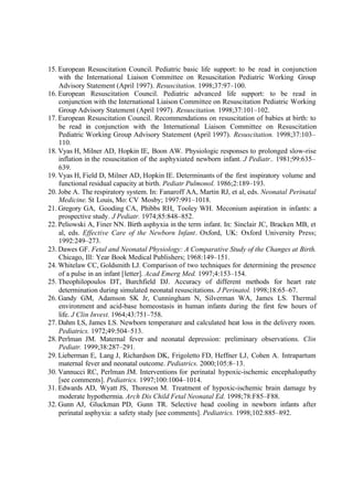 15. European Resuscitation Council. Pediatric basic life support: to be read in conjunction
with the International Liaison Committee on Resuscitation Pediatric Working Group
Advisory Statement (April 1997). Resuscitation. 1998;37:97–100.
16. European Resuscitation Council. Pediatric advanced life support: to be read in
conjunction with the International Liaison Committee on Resuscitation Pediatric Working
Group Advisory Statement (April 1997). Resuscitation. 1998;37:101–102.
17. European Resuscitation Council. Recommendations on resuscitation of babies at birth: to
be read in conjunction with the International Liaison Committee on Resuscitation
Pediatric Working Group Advisory Statement (April 1997). Resuscitation. 1998;37:103–
110.
18. Vyas H, Milner AD, Hopkin IE, Boon AW. Physiologic responses to prolonged slow-rise
inflation in the resuscitation of the asphyxiated newborn infant. J Pediatr.. 1981;99:635–
639.
19. Vyas H, Field D, Milner AD, Hopkin IE. Determinants of the first inspiratory volume and
functional residual capacity at birth. Pediatr Pulmonol. 1986;2:189–193.
20. Jobe A. The respiratory system. In: Fanaroff AA, Martin RJ, et al, eds. Neonatal Perinatal
Medicine. St Louis, Mo: CV Mosby; 1997:991–1018.
21. Gregory GA, Gooding CA, Phibbs RH, Tooley WH. Meconium aspiration in infants: a
prospective study. J Pediatr. 1974;85:848–852.
22. Peliowski A, Finer NN. Birth asphyxia in the term infant. In: Sinclair JC, Bracken MB, et
al, eds. Effective Care of the Newborn Infant. Oxford, UK: Oxford University Press;
1992:249–273.
23. Dawes GF. Fetal and Neonatal Physiology: A Comparative Study of the Changes at Birth.
Chicago, Ill: Year Book Medical Publishers; 1968:149–151.
24. Whitelaw CC, Goldsmith LJ. Comparison of two techniques for determining the presence
of a pulse in an infant [letter]. Acad Emerg Med. 1997;4:153–154.
25. Theophilopoulos DT, Burchfield DJ. Accuracy of different methods for heart rate
determination during simulated neonatal resuscitations. J Perinatol. 1998;18:65–67.
26. Gandy GM, Adamson SK Jr, Cunningham N, Silverman WA, James LS. Thermal
environment and acid-base homeostasis in human infants during the first few hours of
life. J Clin Invest. 1964;43:751–758.
27. Dahm LS, James LS. Newborn temperature and calculated heat loss in the delivery room.
Pediatrics. 1972;49:504–513.
28. Perlman JM. Maternal fever and neonatal depression: preliminary observations. Clin
Pediatr. 1999;38:287–291.
29. Lieberman E, Lang J, Richardson DK, Frigoletto FD, Heffner LJ, Cohen A. Intrapartum
maternal fever and neonatal outcome. Pediatrics. 2000;105:8–13.
30. Vannucci RC, Perlman JM. Interventions for perinatal hypoxic-ischemic encephalopathy
[see comments]. Pediatrics. 1997;100:1004–1014.
31. Edwards AD, Wyatt JS, Thoreson M. Treatment of hypoxic-ischemic brain damage by
moderate hypothermia. Arch Dis Child Fetal Neonatal Ed. 1998;78:F85–F88.
32. Gunn AJ, Gluckman PD, Gunn TR. Selective head cooling in newborn infants after
perinatal asphyxia: a safety study [see comments]. Pediatrics. 1998;102:885–892.
 
