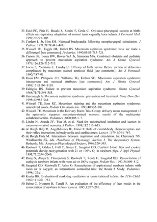 33. Estol PC, Piriz H, Basalo S, Simini F, Grela C. Oro-naso-pharyngeal suction at birth:
effects on respiratory adaptation of normal term vaginally born infants. J Perinatal Med.
1992;20:297–305.
34. Cordero L Jr, Hon EH. Neonatal bradycardia following nasopharyngeal stimulation. J
Pediatr. 1971;78:78:441–447.
35. Wiswell TE, Tuggle JM, Turner BS. Meconium aspiration syndrome: have we made a
difference? [see comments]. Pediatrics. 1990;85:85:715–721.
36. Carson BS, Losey RW, Bowes WA Jr, Simmons MA. Combined obstetric and pediatric
approach to prevent meconium aspiration syndrome. Am J Obstet Gynecol.
1976;126:126:712–715.
37. Locus P, Yeomans E, Crosby U. Efficacy of bulb versus DeLee suction at deliveries
complicated by meconium stained amniotic fluid [see comments]. Am J Perinatol.
1990;7:87–91.
38. Rossi EM, Philipson EH, Williams TG, Kalhan SC. Meconium aspiration syndrome:
intrapartum and neonatal attributes [see comments]. Am J Obstet Gynecol.
1989;161:1106–1110.
39. Falciglia HS. Failure to prevent meconium aspiration syndrome. Obstet Gynecol.
1988;71:71:349–353.
40. Greenough A. Meconium aspiration syndrome: prevention and treatment. Early Hum Dev.
1995;40:955–981.
41. Wiswell TE, Bent RC. Meconium staining and the meconium aspiration syndrome:
unresolved issues. Pediatr Clin North Am. 1993;40:955–981.
42. Wiswell TE. Meconium in the Delivery Room Trial Group: delivery room management of
the apparently vigorous meconium-stained neonate: results of the multicenter
collaborative trial. Pediatrics. 2000;105:1–7.
43. Linder N, Aranda JV, Tsur M, et al. Need for endotracheal intubation and suction in
meconium-stained neonates. J Pediatr. 1988;112:613–615.
44. de Burgh Daly M, Angell-James JE, Elsner R. Role of carotid-body chemoreceptors and
their reflex interactions in bradycardia and cardiac arrest. Lancet. 1979;1:764–767.
45. de Burgh Daly M. Interactions between respiration and circulation. In: Cherniack NS,
Widdicombe JG, eds. Handbook of Physiology, Section 3, The Respiratory System.
Bethesda, Md: American Physiological Society; 1986:529–595.
46. Rootwelt T, Odden J, Hall C, Ganes T, Saugstad OD. Cerebral blood flow and evoked
potentials during reoxygenation with 21 or 100% O2 in newborn pigs. J Appl Physiol.
1993;75:2054–2060.
47. Ramji S, Ahuja S, Thirupuram S, Rootwelt T, Rooth G, Saugstad OD. Resuscitation of
asphyxic newborn infants with room air or 100% oxygen. Pediatr Res. 1993;34:809–812.
48. Saugstad OD, Rootwellt T, Aalen O. Resuscitation of asphyxiated newborn infants with
room air or oxygen: an international controlled trial: the Resair 2 Study. Pediatrics.
1998;102:e1.
49. Kanter RK. Evaluation of mask-bag ventilation in resuscitation of infants. Am J Dis Child.
1987;141:761–763.
50. Palme C, Nystrom B, Tunell R. An evaluation of the efficiency of face masks in the
resuscitation of newborn infants. Lancet. 1985;1:207–210.
 