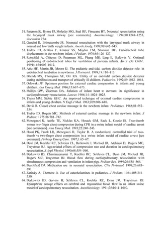 51. Paterson SJ, Byrne PJ, Molesky MG, Seal RF, Finucane BT. Neonatal resuscitation using
the laryngeal mask airway [see comments]. Anesthesiology. 1994;80:1248–1253,
discussion 27A.
52. Gandini D, Brimacombe JR. Neonatal resuscitation with the laryngeal mask airway in
normal and low birth weight infants. Anesth Analg. 1999;89:642–643.
53. Todres ID, deBros F, Kramer SS, Moylan FM, Shannon DC. Endotracheal tube
displacement in the newborn infant. J Pediatr. 1976;89:126–127.
54. Rotschild A, Chitayat D, Puterman ML, Phang MS, Ling E, Baldwin V. Optimal
positioning of endotracheal tubes for ventilation of preterm infants. Am J Dis Child..
1991;145:1007–1012.
55. Aziz HF, Martin JB, Moore JJ. The pediatric end-tidal carbon dioxide detector role in
endotracheal intubation in newborns. J Perinatol. 1999;19:110–113.
56. Bhende MS, Thompson AE, Orr RA. Utility of an end-tidal carbon dioxide detector
during stabilization and transport of critically ill children. Pediatrics. 1992;89:1042–1044.
57. Orlowski JP. Optimum position for external cardiac compression in infants and young
children. Ann Emerg Med. 1986;15:667–673.
58. Phillips GW, Zideman DA. Relation of infant heart to sternum: its significance in
cardiopulmonary resuscitation. Lancet. 1986;1:1:1024–1025.
59. Thaler MM, Stobie GHC. An improved technique of external cardiac compression in
infants and young children. N Engl J Med. 1963;269:606–610.
60. David R. Closed chest cardiac massage in the newborn infant. Pediatrics. 1988;81:552–
554.
61. Todres ID, Rogers MC. Methods of external cardiac massage in the newborn infant. J
Pediatr. 1975;86:781–782.
62. Menegazzi JJ, Auble TE, Nicklas KA, Hosack GM, Rack L, Goode JS. Two-thumb
versus two-finger chest compression during CPR in a swine infant model of cardiac arrest
[see comments]. Ann Emerg Med. 1993;22:240–243.
63. Houri PK, Frank LR, Menegazzi JJ, Taylor R. A randomized, controlled trial of two-
thumb vs two-finger chest compression in a swine infant model of cardiac arrest [see
comment]. Prehosp Emerg Care. 1997;1:65–67.
64. Dean JM, Koehler RC, Schleien CL, Berkowitz I, Michael JR, Atchison D, Rogers MC,
Traystman RJ. Age-related effects of compression rate and duration in cardiopulmonary
resuscitation. J Appl Physiol. 1990;68:554–560.
65. Berkowitz ID, Chantarojanasiri T, Koehler RC, Schleien CL, Dean JM, Michael JR,
Rogers MC, Traystman RJ. Blood flow during cardiopulmonary resuscitation with
simultaneous compression and ventilation in infant pigs. Pediatr Res. 1989;26:558–564.
66. Burchfield DJ. Medication use in neonatal resuscitation. Clin Perinatol. 1999;26:683–
691.
67. Zaritsky A, Chernow B. Use of catecholamines in pediatrics. J Pediatr. 1984;105:341–
350.
68. Berkowitz ID, Gervais H, Schleien CL, Koehler RC, Dean JM, Traystman RJ.
Epinephrine dosage effects on cerebral and myocardial blood flow in an infant swine
model of cardiopulmonary resuscitation. Anesthesiology. 1991;75:1041–1050.
 