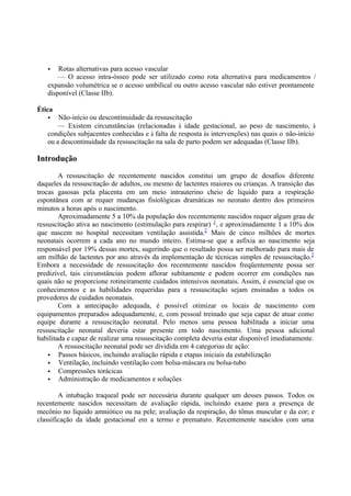 • Rotas alternativas para acesso vascular
— O acesso intra-ósseo pode ser utilizado como rota alternativa para medicamentos /
expansão volumétrica se o acesso umbilical ou outro acesso vascular não estiver prontamente
disponível (Classe IIb).
Ética
• Não-início ou descontinuidade da ressuscitação
— Existem circunstâncias (relacionadas à idade gestacional, ao peso de nascimento, à
condições subjacentes conhecidas e à falta de resposta às intervenções) nas quais o não-início
ou a descontinuidade da ressuscitação na sala de parto podem ser adequadas (Classe IIb).
Introdução
A ressuscitação de recentemente nascidos constitui um grupo de desafios diferente
daqueles da ressuscitação de adultos, ou mesmo de lactentes maiores ou crianças. A transição das
trocas gasosas pela placenta em um meio intrauterino cheio de líquido para a respiração
espontânea com ar requer mudanças fisiológicas dramáticas no neonato dentro dos primeiros
minutos a horas após o nascimento.
Aproximadamente 5 a 10% da população dos recentemente nascidos requer algum grau de
ressuscitação ativa ao nascimento (estimulação para respirar) 1
, e aproximadamente 1 a 10% dos
que nascem no hospital necessitam ventilação assistida.2
Mais de cinco milhões de mortes
neonatais ocorrem a cada ano no mundo inteiro. Estima-se que a asfixia ao nascimento seja
responsável por 19% dessas mortes, sugerindo que o resultado possa ser melhorado para mais de
um milhão de lactentes por ano através da implementação de técnicas simples de ressuscitação.3
Embora a necessidade de ressuscitação dos recentemente nascidos freqüentemente possa ser
predizível, tais circunstâncias podem aflorar subitamente e podem ocorrer em condições nas
quais não se proporcione rotineiramente cuidados intensivos neonatais. Assim, é essencial que os
conhecimentos e as habilidades requeridas para a ressuscitação sejam ensinadas a todos os
provedores de cuidados neonatais.
Com a antecipação adequada, é possível otimizar os locais de nascimento com
equipamentos preparados adequadamente, e, com pessoal treinado que seja capaz de atuar como
equipe durante a ressuscitação neonatal. Pelo menos uma pessoa habilitada a iniciar uma
ressuscitação neonatal deveria estar presente em todo nascimento. Uma pessoa adicional
habilitada e capaz de realizar uma ressuscitação completa deveria estar disponível imediatamente.
A ressuscitação neonatal pode ser dividida em 4 categorias de ação:
• Passos básicos, incluindo avaliação rápida e etapas iniciais da estabilização
• Ventilação, incluindo ventilação com bolsa-máscara ou bolsa-tubo
• Compressões torácicas
• Administração de medicamentos e soluções
A intubação traqueal pode ser necessária durante qualquer um desses passos. Todos os
recentemente nascidos necessitam de avaliação rápida, incluindo exame para a presença de
mecônio no líquido amniótico ou na pele; avaliação da respiração, do tônus muscular e da cor; e
classificação da idade gestacional em a termo e prematuro. Recentemente nascidos com uma
 