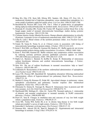 69. Berg RA, Otto CW, Kern KB, Hilwig RW, Sanders AB, Henry CP, Ewy GA. A
randomized, blinded trial of high-dose epinephrine versus standard-dose epinephrine in a
swine model of pediatric asphyxial cardiac arrest. Crit Care Med. 1996;24:1695–1700.
70. Burchfield DJ, Preziosi MP, Lucas VW, Fan J. Effect of graded doses of epinephrine
during asphyxia-induced bradycardia in newborn lambs. Resuscitation. 1993;25:235–244.
71. Pasternak JF, Groothus DR, Fischer JM, Fischer DP. Regional cerebral blood flow in the
beagle puppy model of neonatal intraventricular hemorrhage: studies during systemic
hypertension. Neurology. 1983;33:559–566.
72. Cochrane Injuries Group Albumin Reviewers. Human albumin administration in critically
ill patients: systematic review of randomised controlled trials. BMJ. 1998;317:235–240.
73. Usher R, Lind J. Blood volume of the newborn premature infant. Acta Paediatr Scand.
1965;54:419–431.
74. Funato M, Tamai H, Noma K, et al. Clinical events in association with timing of
intraventricular hemorrhage in preterm infants. J Pediatr. 1992;121:614–619.
75. Kette F, Weil MH, von Planta M, Gazmuri RJ, Rackow EC. Buffer agents do not reverse
intramyocardial acidosis during cardiac resuscitation. Circulation. 1990;81:1660–1666.
76. Kette F, Weil MH, Gazmuri RJ. Buffer solutions may compromise cardiac resuscitation
by reducing coronary perfusion pressure [published correction appears in JAMA.
1991;266:3286] [see comments]. JAMA. 1991;266:2121–2126.
77. Papile LA, Burstein J, Burstein R, Koffler H, Koops B. Relationship of intravenous
sodium bicarbonate infusions and cerebral intraventricular hemorrhage. J Pediatr.
1978;93:834–836.
78. Hein HA. The use of sodium bicarbonate in neonatal resuscitation: help or harm?
Pediatrics. 1993;91:496–497.
79. Lindemann R. Resuscitation of the newborn: endotracheal administration of epinephrine.
Acta Paediatr Scand. 1984;73:210–212.
80. Lucas VW, Preziosi MP, Burchfield DJ. Epinephrine absorption following endotracheal
administration: effects of hypoxia-induced low pulmonary blood flow. Resuscitation.
1994;27:31–34.
81. Mullett CJ, Kong JQ, Romano JT, Polak MJ. Age-related changes in pulmonary venous
epinephrine concentration and pulmonary vascular response after intratracheal
epinephrine. Pediatr Res. 1992;31:458–461.
82. Ellemunter H, Simma B, Trawoger R, Maurer H. Intraosseous lines in preterm and full
term neonates. Arch Dis Child Fetal Neonatal Ed. 1999;80:F74–75.
83. MacDonald HM, Mulligan JC, Allen AC, Taylor PM. Neonatal asphyxia, I: relationship
of obstetric and neonatal complications to neonatal mortality in 38,405 consecutive
deliveries. J Pediatr. 1980;96:898–902.
84. Poets CF, Sens B. Changes in intubation rates and outcome of very low birth weight
infants: a population study. Pediatrics. 1996;98:24–27.
85. Avery ME, Tooley WH, Keller JB, et al. Is chronic lung disease in low birth weight
infants preventable? a survey of eight centers. Pediatrics. 1987;79:26–30.
86. Kattwinkel J. Surfactant: evolving issues. Clin Perinatol. 1998;25:17–32.
87. Simmons MA, Adcock EW III, Bard H, Battaglia FC. Hypernatremia and intracranial
hemorrhage in neonates. N Engl J Med. 1974;291:6–10.
 