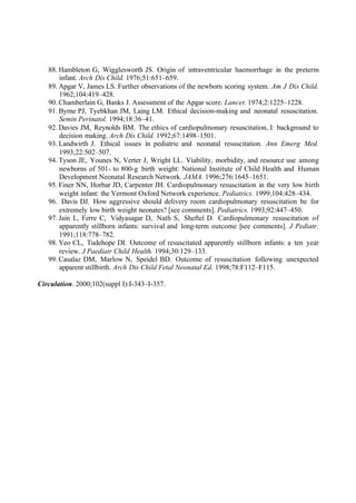 88. Hambleton G, Wigglesworth JS. Origin of intraventricular haemorrhage in the preterm
infant. Arch Dis Child. 1976;51:651–659.
89. Apgar V, James LS. Further observations of the newborn scoring system. Am J Dis Child.
1962;104:419–428.
90. Chamberlain G, Banks J. Assessment of the Apgar score. Lancet. 1974;2:1225–1228.
91. Byrne PJ, Tyebkhan JM, Laing LM. Ethical decision-making and neonatal resuscitation.
Semin Perinatol. 1994;18:36–41.
92. Davies JM, Reynolds BM. The ethics of cardiopulmonary resuscitation, I: background to
decision making. Arch Dis Child. 1992;67:1498–1501.
93. Landwirth J. Ethical issues in pediatric and neonatal resuscitation. Ann Emerg Med.
1993;22:502–507.
94. Tyson JE, Younes N, Verter J, Wright LL. Viability, morbidity, and resource use among
newborns of 501- to 800-g birth weight: National Institute of Child Health and Human
Development Neonatal Research Network. JAMA. 1996;276:1645–1651.
95. Finer NN, Horbar JD, Carpenter JH. Cardiopulmonary resuscitation in the very low birth
weight infant: the Vermont Oxford Network experience. Pediatrics. 1999;104:428–434.
96. Davis DJ. How aggressive should delivery room cardiopulmonary resuscitation be for
extremely low birth weight neonates? [see comments]. Pediatrics. 1993;92:447–450.
97. Jain L, Ferre C, Vidyasagar D, Nath S, Sheftel D. Cardiopulmonary resuscitation of
apparently stillborn infants: survival and long-term outcome [see comments]. J Pediatr.
1991;118:778–782.
98. Yeo CL, Tudehope DI. Outcome of resuscitated apparently stillborn infants: a ten year
review. J Paediatr Child Health. 1994;30:129–133.
99. Casalaz DM, Marlow N, Speidel BD. Outcome of resuscitation following unexpected
apparent stillbirth. Arch Dis Child Fetal Neonatal Ed. 1998;78:F112–F115.
Circulation. 2000;102(suppl I):I-343–I-357.
 