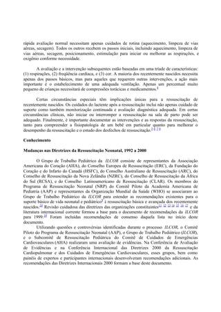 rápida avaliação normal necessitam apenas cuidados de rotina (aquecimento, limpeza de vias
aéreas, secagem). Todos os outros recebem os passos iniciais, incluindo aquecimento, limpeza de
vias aéreas, secagem, posicionamento, estimulação para iniciar ou melhorar as respirações, e
oxigênio conforme necessidade.
A avaliação e a intervenção subsequentes estão baseadas em uma tríade de características:
(1) respirações, (2) freqüência cardíaca, e (3) cor. A maioria dos recentemente nascidos necessita
apenas dos passos básicos, mas para aqueles que requerem outras intervenções, a ação mais
importante é o estabelecimento de uma adequada ventilação. Apenas um percentual muito
pequeno de crianças necessitará de compressões torácicas e medicamentos.4
Certas circunstâncias especiais têm implicações únicas para a ressuscitação de
recentemente nascidos. Os cuidados do lactente após a ressuscitação inclui não apenas cuidado de
suporte como também monitorização continuada e avaliação diagnóstica adequada. Em certas
circunstâncias clínicas, não iniciar ou interromper a ressuscitação na sala de parto pode ser
adequado. Finalmente, é importante documentar as intervenções e as respostas da ressuscitação,
tanto para compreender a fisiopatologia de um bebê em particular quanto para melhorar o
desempenho da ressuscitação e o estudo dos desfechos de ressuscitação.5 6 7 8
Conhecimento
Mudanças nas Diretrizes da Ressuscitação Neonatal, 1992 a 2000
O Grupo de Trabalho Pediátrico da ILCOR consiste de representantes da Associação
Americana do Coração (AHA), do Conselho Europeu de Ressuscitação (ERC), da Fundação do
Coração e do Infarto do Canadá (HSFC), do Conselho Australiano de Ressuscitação (ARC), do
Conselho de Ressuscitação da Nova Zelândia (NZRC), do Conselho de Ressuscitação da África
do Sul (RCSA), e do Conselho Latinoamericano de Ressuscitação (CLAR). Os membros do
Programa de Ressuscitação Neonatal (NRP) do Comitê Piloto da Academia Americana de
Pediatria (AAP) e representantes da Organização Mundial da Saúde (WHO) se associaram ao
Grupo de Trabalho Pediátrico da ILCOR para estender as recomendações existentes para o
suporte básico de vida neonatal e pediátrico9
à ressuscitação básica e avançada dos recentemente
nascidos.10
Revisão cuidadosa das diretrizes das organizações constituintes11 12 13 14 15 16 17
e da
literatura internacional corrente formou a base para o documento de recomendações da ILCOR
para 1999.10
Foram incluídas recomendações de consenso daquela lista no início deste
documento.
Utilizando questões e controvérsias identificadas durante o processo ILCOR, o Comitê
Piloto do Programa de Ressuscitação Neonatal (AAP), o Grupo de Trabalho Pediátrico (ILCOR),
e o Subcomitê de Ressuscitação Pediátrica do Comitê de Cuidados de Emergências
Cardiovasculares (AHA) realizaram uma avaliação de evidências. Na Conferência de Avaliação
de Evidências e na Conferência Internacional das Diretrizes 2000 da Ressuscitação
Cardiopulmonar e dos Cuidados de Emergências Cardiovasculares, esses grupos, bem como
painéis de expertos e participantes internacionais desenvolveram recomendações adicionais. As
recomendações das Diretrizes Internacionais 2000 formam a base deste documento.
 