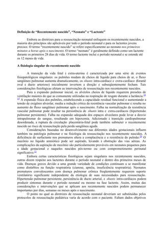 Definição de “Recentemente nascido”, “Neonato” e “Lactente”
Embora as diretrizes para a ressuscitação neonatal enfoquem os recentemente nascidos, a
maioria dos princípios são aplicáveis por todo o período neonatal e para os lactentes jovens
precoce. O termo “recentemente nascido” se refere especificamente ao neonato nos primeiros
minutos a horas após o nascimento. O termo “neonato” é geralmente definido como um lactente
durante os primeiros 28 dias de vida. O termo lactente inclui o período neonatal e se estende até
os 12 meses de vida.
A fisiologia singular do recentemente nascido
A transição da vida fetal à extra-uterina é caracterizada por uma série de eventos
fisiopatológicos singulares: os pulmões mudam de cheios de líquido para cheios de ar, o fluxo
sangüíneo pulmonar aumenta dramaticamente, os shunts intra-cardíaco e extra-cardíaco (foramê
oval e ducto arterioso) inicialmente invertem a direção e subseqüentemente fecham. Tais
considerações fisiológicas afetam as intervenções de ressuscitação nos recentemente nascidos.
Para a expansão pulmonar inicial, os alvéolos cheios de líquido requerem pressões de
ventilação maiores do que as comumente utilizadas na respiração de resgate durante a lactância.18
19
A expansão física dos pulmões, estabelecendo a capacidade residual funcional e aumentando a
tensão de oxigênio alveolar, media a redução crítica da resistência vascular pulmonar e resulta no
aumento do fluxo sangüíneo pulmonar após o nascimento. Falha na normalização da resistência
vascular pulmonar pode resultar na persistência de shunts intra e extra-cardíacos (hipertensão
pulmonar persistente). Falha na expansão adequada dos espaços alveolares pode levar a desvio
intrapulmonar do sangue, resultando em hipoxemia. Adicionado à transição cardiopulmonar
desordenada, a ruptura da circulação placentária-fetal pode também submeter o recentemente
nascido ao risco de ressuscitação pela perda sangüínea aguda.
Considerações baseadas no desenvolvimento nas diferentes idades gestacionais influem
também na patologia pulmonar e na fisiologia da ressuscitação nos recentemente nascidos. A
deficiência de surfactante nos prematuros altera a complacência e a resistência do pulmão.20
O
mecônio no líquido amniótico pode ser aspirado, levando à obstrução das vias aéreas. As
complicações da aspiração de mecônio são particularmente prováveis em neonatos pequenos para
a idade gestacional e naqueles nascidos pós-termo ou com comprometimento perinatal
significativo.21
Embora certas características fisiológicas sejam singulares nos recentemente nascidos,
outras dizem respeito aos lactentes durante o período neonatal e dentro dos primeiros meses de
vida. Doenças graves devido a uma grande variedade de condições continuam a se manifestar
como distúrbios na função respiratória (cianose, apnéia, insuficiência respiratória). Neonatos
prematuros convalescentes com doença pulmonar crônica freqüentemente requerem suporte
ventilatório significante independente da etiologia de suas necessidades para ressuscitação.
Hipertensão pulmonar persistente, persistência de ducto arterial, e shunts intra-cardíacos podem
produzir sintomas durante o período neonatal ou mesmo na fase lactente. Assim, muitas das
considerações e intervenções que se aplicam aos recentemente nascidos podem permanecer
importantes por dias, semanas ou meses após o nascimento.
O ponto no qual as diretrizes de ressuscitação neonatal deveriam ser substituídas pelos
protocolos de ressuscitação pediátrica varia de acordo com o paciente. Faltam dados objetivos
 