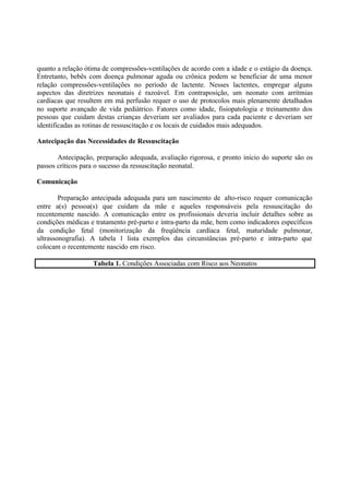 quanto a relação ótima de compressões-ventilações de acordo com a idade e o estágio da doença.
Entretanto, bebês com doença pulmonar aguda ou crônica podem se beneficiar de uma menor
relação compressões-ventilações no período de lactente. Nesses lactentes, empregar alguns
aspectos das diretrizes neonatais é razoável. Em contraposição, um neonato com arritmias
cardíacas que resultem em má perfusão requer o uso de protocolos mais plenamente detalhados
no suporte avançado de vida pediátrico. Fatores como idade, fisiopatologia e treinamento dos
pessoas que cuidam destas crianças deveriam ser avaliados para cada paciente e deveriam ser
identificadas as rotinas de ressuscitação e os locais de cuidados mais adequados.
Antecipação das Necessidades de Ressuscitação
Antecipação, preparação adequada, avaliação rigorosa, e pronto início do suporte são os
passos críticos para o sucesso da ressuscitação neonatal.
Comunicação
Preparação antecipada adequada para um nascimento de alto-risco requer comunicação
entre a(s) pessoa(s) que cuidam da mãe e aqueles responsáveis pela ressuscitação do
recentemente nascido. A comunicação entre os profissionais deveria incluir detalhes sobre as
condições médicas e tratamento pré-parto e intra-parto da mãe, bem como indicadores específicos
da condição fetal (monitorização da freqüência cardíaca fetal, maturidade pulmonar,
ultrassonografia). A tabela 1 lista exemplos das circunstâncias pré-parto e intra-parto que
colocam o recentemente nascido em risco.
Tabela 1. Condições Associadas com Risco aos Neonatos
 