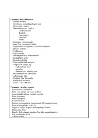 Fatores de Risco Pré-parto
Diabete materna
Hipertensão induzida pela gravidez
Hipertensão crônica
Doenças maternas crônicas
Cardiovascular
Tireóide
Neurológica
Pulmonar
Renal
Anemia ou isoimunização
Morte fetal ou neonatal prévia
Sangramento no segundo ou terceiro trimestres
Infecção materna
Polidramnios
Oligodramnios
Ruptura prematura de membranas
Gestação pós-termo
Gestação múltipla
Discrepância idade-tamanho
Terapia com drogas, eg,
Carbonato de lítio
Magnésio
Bloqueadores adrenérgicos
Abuso materno de substâncias
Malformação fetal
Atividade fetal diminuída
Ausência de pré-natal
Idade <16 ou > 35 anos
Fatores de risco intra-parto
Cesariana de emergência
Parto com fórceps ou vácuo-extrator
Apresentação pélvica ou outra anormal
Parto prematuro
Parto antecipado
Corioamnionite
Ruptura prolongada de membranas (>18 horas pré-parto)
Parto prolongado (> 24 horas)
Segundo estágio de parto prolongado (>2 horas)
Bradicardia fetal
Padrões de freqüência cardíaca fetal não-tranquilizadores
Uso de anestesia geral
Tetania uterina
 