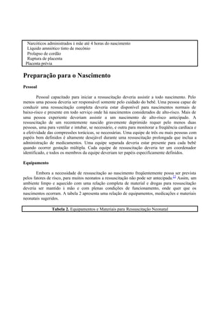 Narcóticos administrados à mãe até 4 horas do nascimento
Líquido amniótico tinto de mecônio
Prolapso de cordão
Ruptura de placenta
Placenta prévia
Preparação para o Nascimento
Pessoal
Pessoal capacitado para iniciar a ressuscitação deveria assistir a todo nascimento. Pelo
menos uma pessoa deveria ser responsável somente pelo cuidado do bebê. Uma pessoa capaz de
conduzir uma ressuscitação completa deveria estar disponível para nascimentos normais de
baixo-risco e presente em todo serviço onde há nascimentos considerados de alto-risco. Mais de
uma pessoa experiente deveriam assistir a um nascimento de alto-risco antecipado. A
ressuscitação de um recentemente nascido gravemente deprimido requer pelo menos duas
pessoas, uma para ventilar e intubar, se necessário, e outra para monitorar a freqüência cardíaca e
a efetividade das compressões torácicas, se necessárias. Uma equipe de três ou mais pessoas com
papéis bem definidos é altamente desejável durante uma ressuscitação prolongada que inclua a
administração de medicamentos. Uma equipe separada deveria estar presente para cada bebê
quando ocorrer gestação múltipla. Cada equipe de ressuscitação deveria ter um coordenador
identificado, e todos os membros da equipe deveriam ter papéis especificamente definidos.
Equipamento
Embora a necessidade de ressuscitação ao nascimento freqüentemente possa ser prevista
pelos fatores de risco, para muitos neonatos a ressuscitação não pode ser antecipada.22
Assim, um
ambiente limpo e aquecido com uma relação completa de material e drogas para ressuscitação
deveria ser mantido à mão e com plenas condições de funcionamento, onde quer que os
nascimentos ocorram. A tabela 2 apresenta uma relação de equipamentos, medicações e materiais
neonatais sugeridos.
Tabela 2. Equipamentos e Materiais para Ressuscitação Neonatal
 