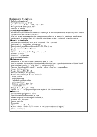 Equipamento de Aspiração
Bulbo (pêra de aspiração)
Aspiração mecânica e de válvula
Cateteres de aspiração 5Fou 6F, 8F, e 10F ou 12F
Sonda gástrica 8F e seringa de 20 mL
Aspirador de mecônio
Dispositivos bolsa-máscara
Bolsa de ressuscitação neonatal com válvula de liberação de pressão ou manômetro de pressão (a bolsa deve ser
capaz de liberar 90% a 100% de oxigênio)
Máscaras faciais, tamanhos recém-nascido e prematuro (máscaras, de preferência, com bordas acolchoadas)
Oxigênio com fluxômetro (fluxo até 10 L/min) e mangueiras (inclusive cilindros de oxigênio portáteis)
Material de intubação
Laringoscópio com lâminas retas, No. 0 (prematuro) e No. 1 (à termo)
Lâmpadas extra e baterias para laringoscópio
Tubos traqueais com diâmetro interno de 2,5; 3,0; 3,5 e 4,0 mm
Fio-guia para tubo traqueal (opcional)
Tesoura
Adesivo ou dispositivos de fixação para tubo traqueal
Torundas de álcool
Detector de CO2 (opcional)
Máscara laríngea (opcional)
Medicamentos
Epinefrina 1:10 000 (0,1 mg/mL) — ampolas de 3 mL ou 10 mL
Solução cristalóide isotônica (soro fisiológico ou Ringer-lactate) para expansão volumétrica — 100 ou 250 mL
Bicarbonato de sódio 4,2% (5 mEq/10 mL) — ampolas de 10 mL
Naloxone (hidrocloreto) 0,4 mg/mL — ampolas 1 mL;ou 1,0 mg/mL — ampolas 2 mL
Solução fisiológica, 30 mL
Solução glicosada 10%, 250 mL
Sonda de alimentação, 5F (opcional)
Material para cateterização de vasos umbilicais
Luvas estéreis
Bisturi ou tesoura
Solução de povidone-iodine
Adesivo umbilical
Cateteres umbilicais 3,5F; 5,0F
Torneira de três vias
Seringas de 1, 3, 5, 10, 20, e 50 mL
Agulhas 25-, 21-, e 18-gauge ou dispositivos de punção com sistema sem agulha
Miscelânea
Luvas e material para proteção pessoal
Aquecedor radiante ou outra fonte de calor
Superfície rígida e acolchoada para ressuscitação
Relógio (“timer” opcional)
Campos aquecidos
Estetoscópio
Adesivos com ½ ou 3/4 polegada
Monitor cardíaco e eletrodos e/ou oxímetro de pulso (opcional para sala de parto)
Cânulas orofaríngeas
 