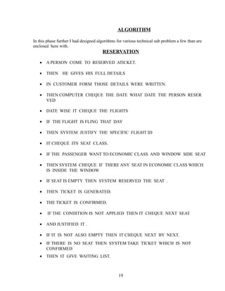 ALGORITHM
In this phase further I had designed algorithms for various technical sub problem a few than are
enclosed here with.
RESERVATION
• A PERSON COME TO RESERVED ATICKET.
• THEN HE GIVES HIS FULL DETAILS
• IN CUSTOMER FORM THOSE DETAILS WERE WRITTEN.
• THEN COMPUTER CHEQUE THE DATE WHAT DATE THE PERSON RESER
VED
• DATE WISE IT CHEQUE THE FLIGHTS
• IF THE FLIGHT IS FLING THAT DAY
• THEN SYSTEM JUSTIFY THE SPECIFIC FLIGHT ID
• IT CHEQUE ITS SEAT CLASS.
• IF THE PASSENGER WANT TO ECONOMIC CLASS AND WINDOW SIDE SEAT
• THEN SYSTEM CHEQUE IF THERE ANY SEAT IN ECONOMIC CLASS WHICH
IS INSIDE THE WINDOW
• IF SEAT IS EMPTY THEN SYSTEM RESERVED THE SEAT .
• THEN TICKET IS GENERATED.
• THE TICKET IS CONFIRMED.
• IF THE CONDITION IS NOT APPLIED THEN IT CHEQUE NEXT SEAT
• AND JUSTIFIED IT .
• IF IT IS NOT ALSO EMPTY THEN IT CHEQUE NEXT BY NEXT.
• IF THERE IS NO SEAT THEN SYSTEM TAKE TICKET WHICH IS NOT
CONFIRMED
• THEN IT GIVE WAITING LIST.
19
 