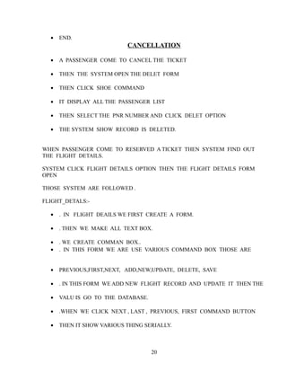 • END.
CANCELLATION
• A PASSENGER COME TO CANCEL THE TICKET
• THEN THE SYSTEM OPEN THE DELET FORM
• THEN CLICK SHOE COMMAND
• IT DISPLAY ALL THE PASSENGER LIST
• THEN SELECT THE PNR NUMBER AND CLICK DELET OPTION
• THE SYSTEM SHOW RECORD IS DELETED.
WHEN PASSENGER COME TO RESERVED A TICKET THEN SYSTEM FIND OUT
THE FLIGHT DETAILS.
SYSTEM CLICK FLIGHT DETAILS OPTION THEN THE FLIGHT DETAILS FORM
OPEN
THOSE SYSTEM ARE FOLLOWED .
FLIGHT_DETALS:-
• . IN FLIGHT DEAILS WE FIRST CREATE A FORM.
• . THEN WE MAKE ALL TEXT BOX.
• . WE CREATE COMMAN BOX..
• . IN THIS FORM WE ARE USE VARIOUS COMMAND BOX THOSE ARE
• PREVIOUS,FIRST,NEXT, ADD,NEW,UPDATE, DELETE, SAVE
• . IN THIS FORM WE ADD NEW FLIGHT RECORD AND UPDATE IT THEN THE
• VALU IS GO TO THE DATABASE.
• .WHEN WE CLICK NEXT , LAST , PREVIOUS, FIRST COMMAND BUTTON
• THEN IT SHOW VARIOUS THING SERIALLY.
20
 