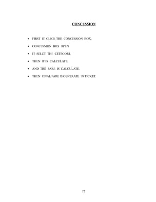 CONCESSION
• FIRST IT CLICK THE CONCESSION BOX.
• CONCESSION BOX OPEN
• IT SELCT THE CETEGORI.
• THEN IT IS CALCULATE.
• AND THE FARE IS CALCULATE.
• THEN FINAL FARE IS GENERATE IN TICKET.
22
 