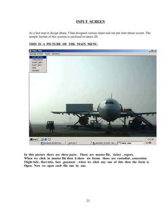 INPUT SCREEN
As a last step in design phase I had designed various Input and out put inter phase screen .The
sample format of this screens is enclosed in annex III..
THIS IS A PICTURE OF THE MAIN MENU.
In this picture there are three parts . Those are master file, ticket , report,
When we click in master file then it show six forms those are custodial , concession
Flight info , fleet info, fare ,payment . when we click any one of this then the form is
Open. Now we open each file one by one.
23
 
