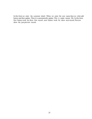 In this form we enter the customer detail. When we enter the new name then we click add
button and then update .Then it is automatically update .This is under master file. In this form
first button work for show first record ,next button work for show next record. Preview
show the just preview record.
25
 