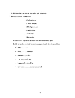 In this form there are several concession type are shown.
Those concessions are 1.Student
2.Senior citizen.
3.Cancer patient.
4. Blind passenger.
5. Armed force.
6.Youth fare.
7. Locomotor
When we click any one of them the relevant condition are open.
In this form when we click locomotor category then it show its conditions
• code ………..7
• class………….economic
• discount………50%
• v_o_t………….1 year
• baggage allowance..20kg
• fare basis ………….service concerned.
28
 