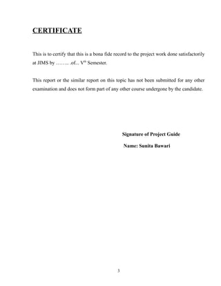 CERTIFICATE
This is to certify that this is a bona fide record to the project work done satisfactorily
at JIMS by …….. .of... Vth
Semester.
This report or the similar report on this topic has not been submitted for any other
examination and does not form part of any other course undergone by the candidate.
Signature of Project Guide
Name: Sunita Bawari
3
 