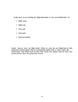 In this form we are watching the flight information .It has several fields those are
• Flight name
• Flight code
• Class code
• Class name
• Total seat number.
In this form we enter the flight detail .When we enter the new flight then we click
add button and then update .Then it is automatically update .This is under master file.
In this form first button work for show first record ,next button work for show next
record. Preview show the just preview record
30
 