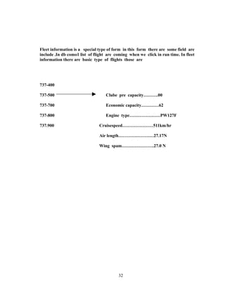 Fleet information is a special type of form in this form there are some field are
include .In db como1 list of flight are coming when we click in run time. In fleet
information there are basic type of flights those are
737-400
737-500 Clube pre capacity……….00
737-700 Economic capacity…………62
737-800 Engine type…………………PW127F
737.900 Cruisespeed…………………511km/hr
Air length……………………27.17N
Wing spam………………….27.0 N
32
 