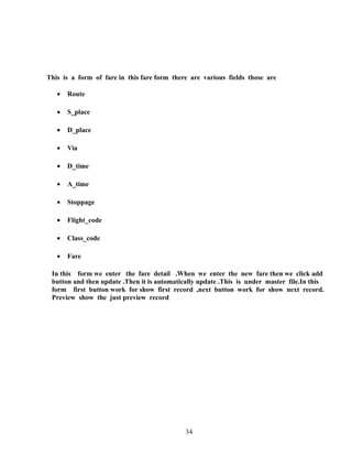 This is a form of fare in this fare form there are various fields those are
• Route
• S_place
• D_place
• Via
• D_time
• A_time
• Stoppage
• Flight_code
• Class_code
• Fare
In this form we enter the fare detail .When we enter the new fare then we click add
button and then update .Then it is automatically update .This is under master file.In this
form first button work for show first record ,next button work for show next record.
Preview show the just preview record
34
 