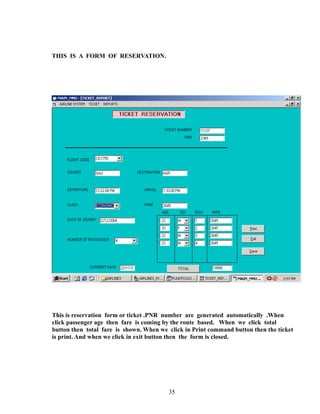 THIS IS A FORM OF RESERVATION.
This is reservation form or ticket .PNR number are generated automatically .When
click passenger age then fare is coming by the route based. When we click total
button then total fare is shown. When we click in Print command button then the ticket
is print. And when we click in exit button then the form is closed.
35
 