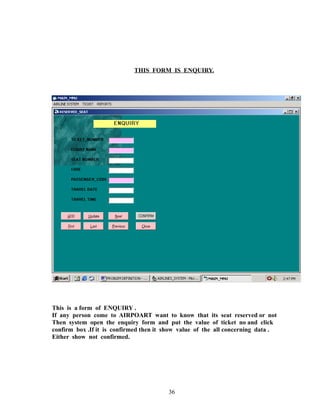 THIS FORM IS ENQUIRY.
This is a form of ENQUIRY .
If any person come to AIRPOART want to know that its seat reserved or not
Then system open the enquiry form and put the value of ticket no and click
confirm box .If it is confirmed then it show value of the all concerning data .
Either show not confirmed.
36
 